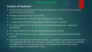 Treatment of VTE
Duration of Treatment
 All VTE patients anticoagulant is recommended for a minimum of 3 complete
months (active treatment).
 Surgery provoked DVT or PE 3 months.
 1st
unprovoked DVT or PE with high bleeding risk, 3 months.
 1st
unprovoked distal DVT regardless of bleeding risk, 3 months
 2nd
unprovoked DVT or PE with low or moderate bleeding risk – extended
treatments
 2nd
unprovoked DVT or PE with high bleeding risk, 3 months.
 DVT or PE and active cancer – extended treatment with periodic risk benefit
analysis.
 Indication for indefinite treatment duration – persistent or paroxysmal nonvalvular
AF in patients with high risk of stroke i.e. ischemic stroke, TIA or systemic embolism
or patient with 2 of the following age >75, impaired left ventricular systolic
function, history of hypertension or DM.
 