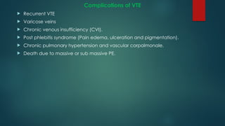 Complications of VTE
 Recurrent VTE
 Varicose veins
 Chronic venous insufficiency (CVI).
 Post phlebitis syndrome (Pain edema, ulceration and pigmentation).
 Chronic pulmonary hypertension and vascular corpalmonale.
 Death due to massive or sub massive PE.
 