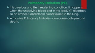 Pulmonary Embolism (PE)
 It is a serious and life threatening condition, it happens
when the underlying blood clot in the leg(DVT) dislodges
as an embolus and blocks blood vessels in the lung.
 A massive Pulmonary Embolism can cause collapse and
death.
 