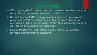 Epidemiology
 VTE is among the 3 major causes of cardiovascular diseases world
wide after ischaemic heart disease and stroke.
 The incidence of VTE in the general population is unknown since
greater than 50% of patients have clinically silent disease. An
estimated 2 million people in the U.S develop VTE each year and
600,000 are hospitalised and 60,000 die.
 Cost of treating VTE £400 Million a year. 25% of DVT patients
develop post thrombotic syndrome.
 