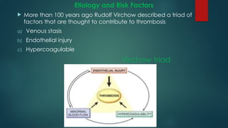 Etiology and Risk Factors
 More than 100 years ago Rudolf Virchow described a triad of
factors that are thought to contribute to thrombosis
a) Venous stasis
b) Endothelial injury
c) Hypercoagulable
Virchow triad
 
