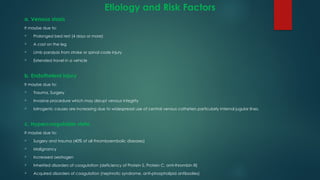 Etiology and Risk Factors
a. Venous stasis
It maybe due to:
 Prolonged bed rest (4 days or more)
 A cast on the leg
 Limb paralysis from stroke or spinal code injury
 Extended travel in a vehicle
b. Endotheleal injury
It maybe due to:
 Trauma, Surgery
 Invasive procedure which may disrupt venous integrity
 Iatrogenic causes are increasing due to widespread use of central venous catheters particularly internal jugular lines.
c. Hypercoagulable state
It maybe due to:
 Surgery and trauma (40% of all thromboembolic diseases)
 Malignancy
 Increased oestrogen
 Inherited disorders of coagulation (deficiency of Protein S, Protein C, anti-thrombin III)
 Acquired disorders of coagulation (nephrotic syndrome, anti-phospholipid antibodies)
 
