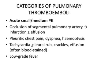 CATEGORIES OF PULMONARY
THROMBOEMBOLI
• Acute small/medium PE
• Occlusion of segmental pulmonary artery →
infarction ± effusion
• Pleuritic chest pain, dyspnea, haemoptysis
• Tachycardia ,pleural rub, crackles, effusion
(often blood-stained)
• Low-grade fever
 