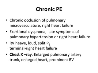 Chronic PE
• Chronic occlusion of pulmonary
microvasculature, right heart failure
• Exertional dyspnoea, late symptoms of
pulmonary hypertension or right heart failure
• RV heave, loud, split P2
terminal-right heart failure
• Chest X –ray. Enlarged pulmonary artery
trunk, enlarged heart, prominent RV
 