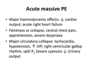 Acute massive PE
• Major haemodynamic effects: ↓ cardiac
output; acute right heart failure
• Faintness or collapse, central chest pain,
apprehension, severe dyspnoea
• Major circulatory collapse: tachycardia,
hypotension, ↑ JVP, right ventricular gallop
rhythm, split P2 Severe cyanosis ↓ Urinary
output
 
