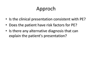 Approch
• Is the clinical presentation consistent with PE?
• Does the patient have risk factors for PE?
• Is there any alternative diagnosis that can
explain the patient's presentation?
 