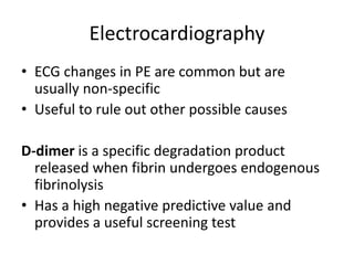 Electrocardiography
• ECG changes in PE are common but are
usually non-specific
• Useful to rule out other possible causes
D-dimer is a specific degradation product
released when fibrin undergoes endogenous
fibrinolysis
• Has a high negative predictive value and
provides a useful screening test
 