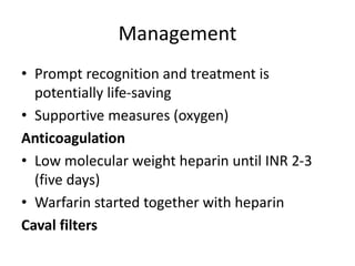 Management
• Prompt recognition and treatment is
potentially life-saving
• Supportive measures (oxygen)
Anticoagulation
• Low molecular weight heparin until INR 2-3
(five days)
• Warfarin started together with heparin
Caval filters
 
