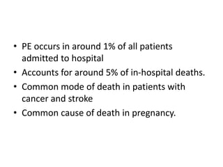 • PE occurs in around 1% of all patients
admitted to hospital
• Accounts for around 5% of in-hospital deaths.
• Common mode of death in patients with
cancer and stroke
• Common cause of death in pregnancy.
 