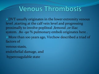 DVT usually originates in the lower extremity venous
level ,starting at the calf vein level and progressing
proximally to involve popliteal ,femoral ,or iliac
system. .80 -90 % pulmonary emboli originates here .
More than 100 years ago, Virchow described a triad of
factors of
venous stasis,
endothelial damage, and
hypercoagulable state
 
