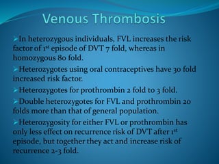 In heterozygous individuals, FVL increases the risk
factor of 1st episode of DVT 7 fold, whereas in
homozygous 80 fold.
Heterozygotes using oral contraceptives have 30 fold
increased risk factor.
Heterozygotes for prothrombin 2 fold to 3 fold.
Double heterozygotes for FVL and prothrombin 20
folds more than that of general population.
Heterozygosity for either FVL or prothrombin has
only less effect on recurrence risk of DVT after 1st
episode, but together they act and increase risk of
recurrence 2-3 fold.
 