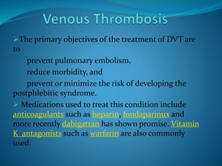 The primary objectives of the treatment of DVT are
to
prevent pulmonary embolism,
reduce morbidity, and
prevent or minimize the risk of developing the
postphlebitic syndrome.
 Medications used to treat this condition include
anticoagulants such as heparin, fondaparinux and
more recently dabigatran has shown promise. Vitamin
K antagonists such as warfarin are also commonly
used.
 
