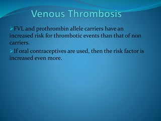 FVL and prothrombin allele carriers have an
increased risk for thrombotic events than that of non
carriers.
If oral contraceptives are used, then the risk factor is
increased even more.
 