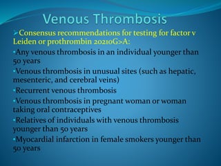 Consensus recommendations for testing for factor v
Leiden or prothrombin 20210G>A:
•Any venous thrombosis in an individual younger than
50 years
•Venous thrombosis in unusual sites (such as hepatic,
mesenteric, and cerebral veins)
•Recurrent venous thrombosis
•Venous thrombosis in pregnant woman or woman
taking oral contraceptives
•Relatives of individuals with venous thrombosis
younger than 50 years
•Myocardial infarction in female smokers younger than
50 years
 