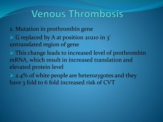 2. Mutation in prothrombin gene
 G replaced by A at position 20210 in 3’
untranslated region of gene
 This change leads to increased level of prothrombin
mRNA, which result in increased translation and
elevated protein level
 2.4% of white people are heterozygotes and they
have 3 fold to 6 fold increased risk of CVT
 