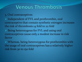 3. Oral contraceptives
 Independent of FVL and prothrombin, oral
contraceptive that contain synthetic estrogen increases
the risk of thrombosis 14 fold to 22 fold
 Being heterozygous for FVL and using oral
contraceptives cause only a modest increase in risk
factor
 Whereas, being heterozygous for prothrombin with
the usage of oral contraceptives has a relatively higher
risk from 30 to 150 fold
 