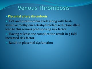 Placental artery thrombosis
 FVL and prothrombin allele along with heat-
sensitive methylene tetrahydrofolate reductase allele
lead to this serious predisposing risk factor
 Having at least one complication result in 5 fold
increased risk factor
 Result in placental dysfunction
 