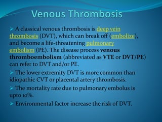  A classical venous thrombosis is deep vein
thrombosis (DVT), which can break off (embolize),
and become a life-threatening pulmonary
embolism (PE). The disease process venous
thromboembolism (abbreviated as VTE or DVT/PE)
can refer to DVT and/or PE.
 The lower extremity DVT is more common than
idiopathic CVT or placental artery thrombosis.
 The mortality rate due to pulmonary embolus is
upto 10%.
 Environmental factor increase the risk of DVT.
 