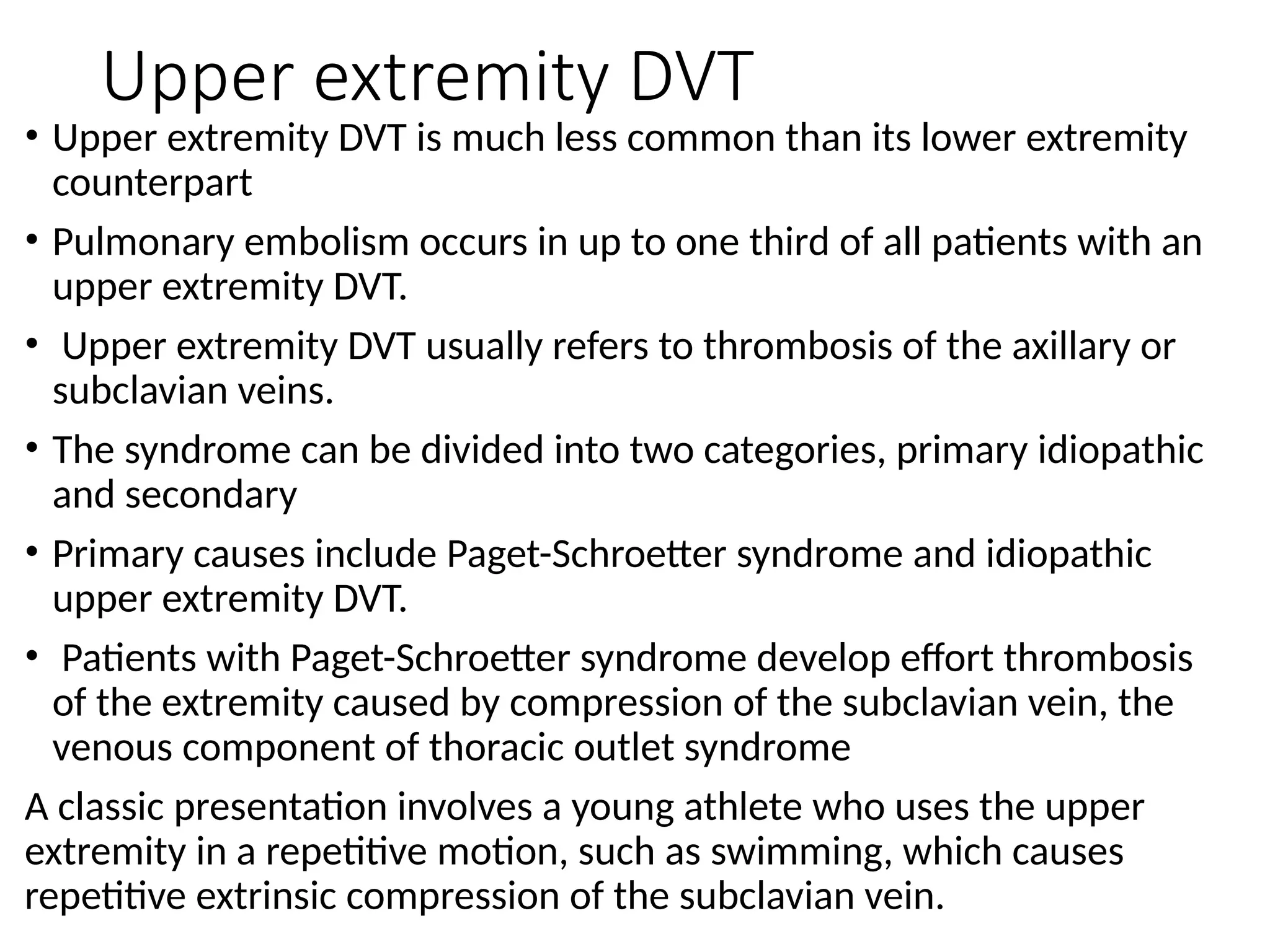 Upper extremity DVT
• Upper extremity DVT is much less common than its lower extremity
counterpart
• Pulmonary embolism occurs in up to one third of all patients with an
upper extremity DVT.
• Upper extremity DVT usually refers to thrombosis of the axillary or
subclavian veins.
• The syndrome can be divided into two categories, primary idiopathic
and secondary
• Primary causes include Paget-Schroetter syndrome and idiopathic
upper extremity DVT.
• Patients with Paget-Schroetter syndrome develop effort thrombosis
of the extremity caused by compression of the subclavian vein, the
venous component of thoracic outlet syndrome
A classic presentation involves a young athlete who uses the upper
extremity in a repetitive motion, such as swimming, which causes
repetitive extrinsic compression of the subclavian vein.
 