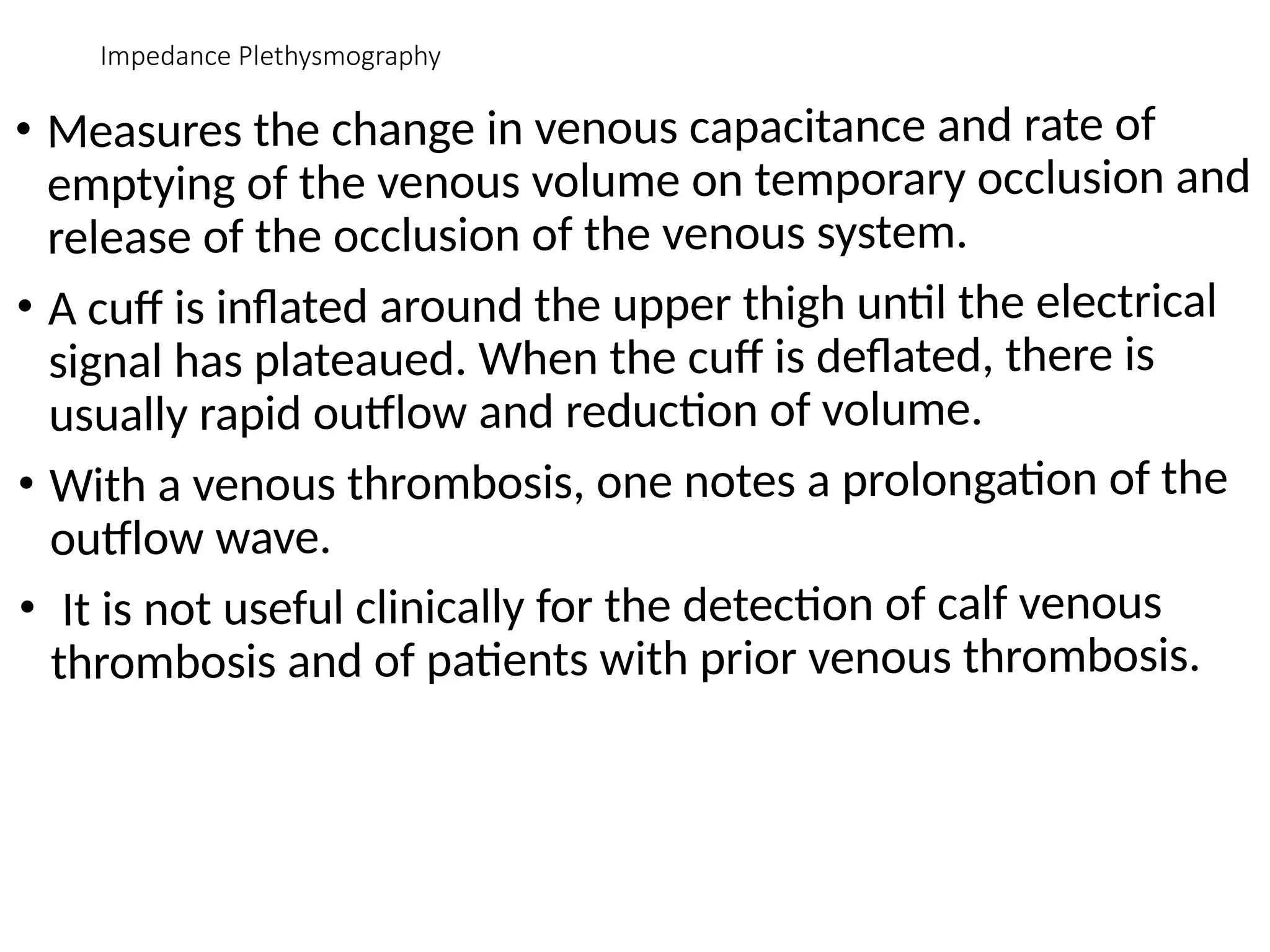 Impedance Plethysmography
• Measures the change in venous capacitance and rate of
emptying of the venous volume on temporary occlusion and
release of the occlusion of the venous system.
• A cuff is inflated around the upper thigh until the electrical
signal has plateaued. When the cuff is deflated, there is
usually rapid outflow and reduction of volume.
• With a venous thrombosis, one notes a prolongation of the
outflow wave.
• It is not useful clinically for the detection of calf venous
thrombosis and of patients with prior venous thrombosis.
 