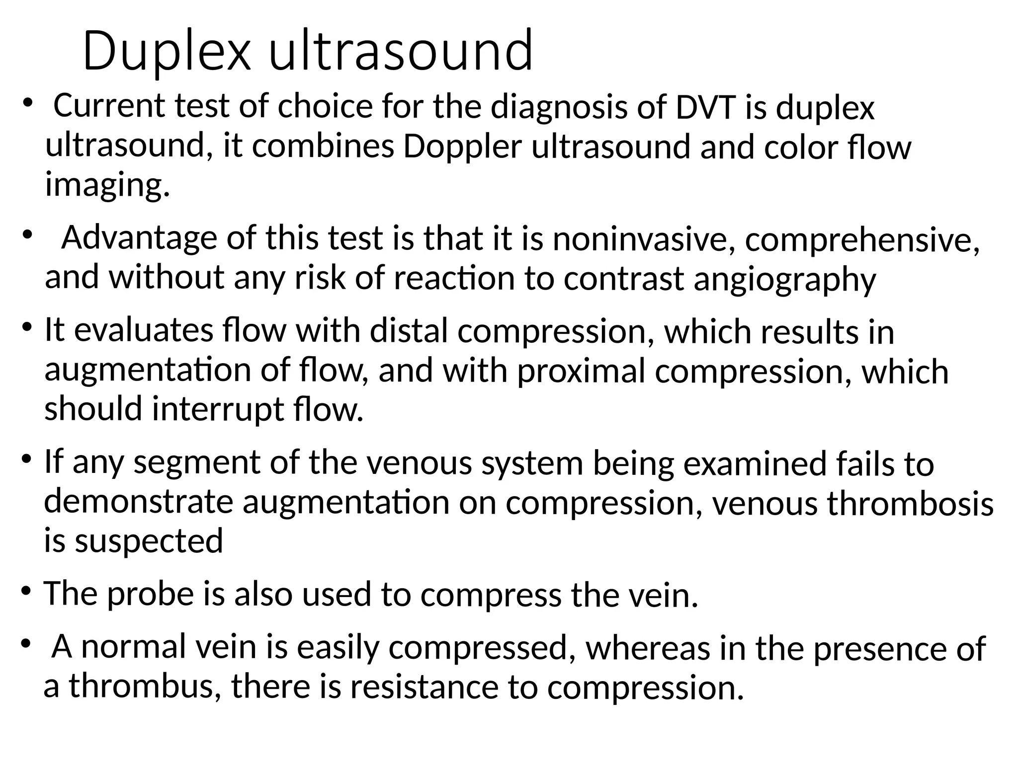 Duplex ultrasound
• Current test of choice for the diagnosis of DVT is duplex
ultrasound, it combines Doppler ultrasound and color flow
imaging.
• Advantage of this test is that it is noninvasive, comprehensive,
and without any risk of reaction to contrast angiography
• It evaluates flow with distal compression, which results in
augmentation of flow, and with proximal compression, which
should interrupt flow.
• If any segment of the venous system being examined fails to
demonstrate augmentation on compression, venous thrombosis
is suspected
• The probe is also used to compress the vein.
• A normal vein is easily compressed, whereas in the presence of
a thrombus, there is resistance to compression.
 