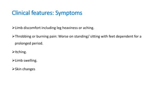 Clinical features: Symptoms
Limb discomfort including leg heaviness or aching.
Throbbing or burning pain: Worse on standing/ sitting with feet dependent for a
prolonged period.
Itching.
Limb swelling.
Skin changes
 