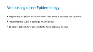Venous leg ulcer: Epidemiology
• Responsible for 85% of all chronic lower limb ulcers in resource rich countries.
• Prevalence: 0.1-0.3 % in adults (2-4% in elderly).
• 15-30% of patients have concomitant arterial occlusive disease
 