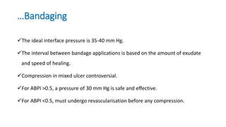 …Bandaging
The ideal interface pressure is 35-40 mm Hg.
The interval between bandage applications is based on the amount of exudate
and speed of healing.
Compression in mixed ulcer controversial.
For ABPI >0.5, a pressure of 30 mm Hg is safe and effective.
For ABPI <0.5, must undergo revascularisation before any compression.
 