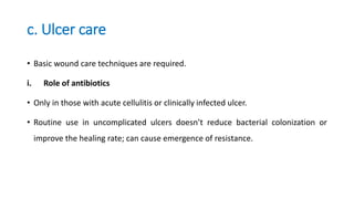 c. Ulcer care
• Basic wound care techniques are required.
i. Role of antibiotics
• Only in those with acute cellulitis or clinically infected ulcer.
• Routine use in uncomplicated ulcers doesn’t reduce bacterial colonization or
improve the healing rate; can cause emergence of resistance.
 