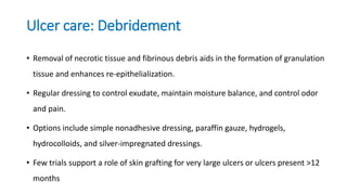 Ulcer care: Debridement
• Removal of necrotic tissue and fibrinous debris aids in the formation of granulation
tissue and enhances re-epithelialization.
• Regular dressing to control exudate, maintain moisture balance, and control odor
and pain.
• Options include simple nonadhesive dressing, paraffin gauze, hydrogels,
hydrocolloids, and silver-impregnated dressings.
• Few trials support a role of skin grafting for very large ulcers or ulcers present >12
months
 