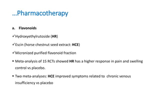 …Pharmacotherapy
a. Flavonoids
Hydroxyethylrutoside (HR)
Escin (horse chestnut seed extract: HCE)
Micronized purified flavonoid fraction
 Meta-analysis of 15 RCTs showed HR has a higher response in pain and swelling
control vs placebo.
 Two meta-analyses: HCE improved symptoms related to chronic venous
insufficiency vs placebo
 