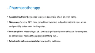 ..Pharmacotherapy
 Aspirin: Insufficient evidence to detect beneficial effect or even harm.
 Stanazolol: Several RCTs have noted improvement in lipodermatosclerosis areas
and possibly faster ulcer healing rates.
Pentoxifylline: Metanalaysis of 11 trials: Significantly more effective for complete
or partial ulcer healing than placebo (800 mg TDS).
 Sulodexide, calcium dobesilate: low-quality evidence.
 