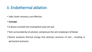 ii. Endothermal ablation
• Safer, faster recovery, cost effective.
• Concept:
A device inserted into incompetent axial vein p/c.
Vein surrounded by LA solution; compresses the vein emptying it of blood.
Device produces thermal energy that destroys structure of vein , resulting in
permanent occlusion.
 