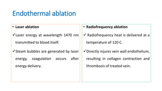 Endothermal ablation
• Laser ablation
Laser energy at wavelength 1470 nm
transmitted to blood itself.
Steam bubbles are generated by laser
energy, coagulation occurs after
energy delivery.
• Radiofrequency ablation
 Radiofrequency heat is delivered at a
temperature of 120 C.
Directly injures vein wall endothelium,
resulting in collagen contraction and
thrombosis of treated vein.
 