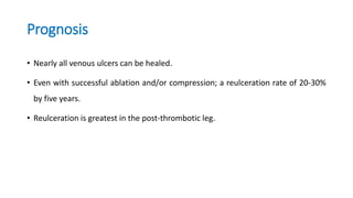 Prognosis
• Nearly all venous ulcers can be healed.
• Even with successful ablation and/or compression; a reulceration rate of 20-30%
by five years.
• Reulceration is greatest in the post-thrombotic leg.
 