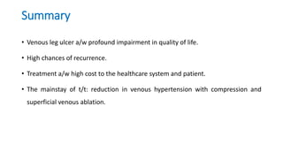 Summary
• Venous leg ulcer a/w profound impairment in quality of life.
• High chances of recurrence.
• Treatment a/w high cost to the healthcare system and patient.
• The mainstay of t/t: reduction in venous hypertension with compression and
superficial venous ablation.
 