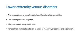 Lower extremity venous disorders
• A large spectrum of morphological and functional abnormalities.
• Can be congenital or acquired.
• May or may not be symptomatic.
• Ranges from minimal dilatation of veins to massive varicosities and ulceration.
 