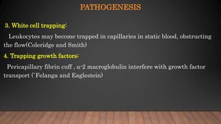 PATHOGENESIS
3. White cell trapping:
Leukocytes may become trapped in capillaries in static blood, obstructing
the flow(Coleridge and Smith)
4. Trapping growth factors:
Pericapillary fibrin cuff , α-2 macroglobulin interfere with growth factor
transport (`Felanga and Eaglestein)
 