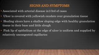 SIGNS AND SYMPTOMS
• Associated with arterial disease in1/3rd of cases
• Ulcer is covered with yellowish exudate over granulation tissue
• Healing ulcers have a shallow sloping edge with healthy granulation
tissue in their base and little slough
• Pink lip of epithelium at the edge of ulcer is uniform and supplied by
relatively uncongested capillaries
 