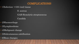 COMPLICATIONS:
• 1)Infection- >105 /cm2 tissue
S. aureus
GAB Hemolytic streptococcus
Candida
• 2)Haemorrhage
• 3)Lymphoedema
• 4)Malignant change
• 5)Subcutaneous calcification
• 6)Bone changes
 