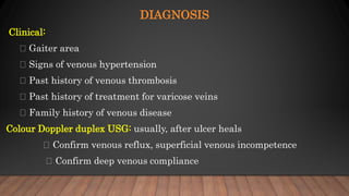 DIAGNOSIS
Clinical:
Gaiter area
Signs of venous hypertension
Past history of venous thrombosis
Past history of treatment for varicose veins
Family history of venous disease
Colour Doppler duplex USG: usually, after ulcer heals
Confirm venous reflux, superficial venous incompetence
Confirm deep venous compliance
 