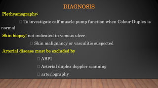DIAGNOSIS
Plethysmography:
To investigate calf muscle pump function when Colour Duplex is
normal
Skin biopsy: not indicated in venous ulcer
Skin malignancy or vasculitis suspected
Arterial disease must be excluded by
ABPI
Arterial duplex doppler scanning
arteriography
 