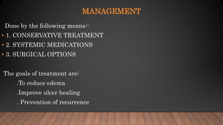 MANAGEMENT
Done by the following means:-
• 1. CONSERVATIVE TREATMENT
• 2. SYSTEMIC MEDICATIONS
• 3. SURGICAL OPTIONS
The goals of treatment are:
.To reduce edema
.Improve ulcer healing
. Prevention of recurrence
 