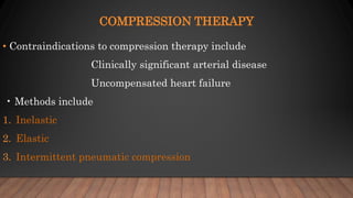 COMPRESSION THERAPY
• Contraindications to compression therapy include
Clinically significant arterial disease
Uncompensated heart failure
• Methods include
1. Inelastic
2. Elastic
3. Intermittent pneumatic compression
 