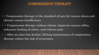 COMPRESSION THERAPY
• • Compression therapy is the standard of care for venous ulcers and
chronic venous insufficiency
• • Compression therapy reduces edema, improves venous reflux,
enhances healing of ulcers, and reduces pain
• • After an ulcer has healed, lifelong maintenance of compression
therapy reduce the risk of recurrence
 