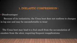 1. INELASTIC COMPRESSION :
• Disadvantages:
Because of its inelasticity, the Unna boot does not conform to changes
in leg size and may be uncomfortable to wear
The Unna boot may lead to a foul smell from the accumulation of
exudate from the ulcer, requiring frequent reapplications
 
