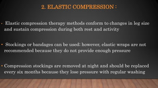 2. ELASTIC COMPRESSION :
• Elastic compression therapy methods conform to changes in leg size
and sustain compression during both rest and activity
• Stockings or bandages can be used; however, elastic wraps are not
recommended because they do not provide enough pressure
• Compression stockings are removed at night and should be replaced
every six months because they lose pressure with regular washing
 