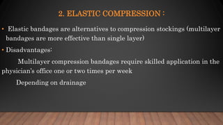 2. ELASTIC COMPRESSION :
• Elastic bandages are alternatives to compression stockings (multilayer
bandages are more effective than single layer)
• Disadvantages:
Multilayer compression bandages require skilled application in the
physician’s office one or two times per week
Depending on drainage
 