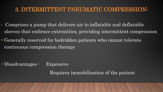 3. INTERMITTENT PNEUMATIC COMPRESSION:
• Comprises a pump that delivers air to inflatable and deflatable
sleeves that embrace extremities, providing intermittent compression
• Generally reserved for bedridden patients who cannot tolerate
continuous compression therapy
• Disadvantages : Expensive
Requires immobilization of the patient
 