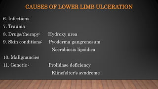 CAUSES OF LOWER LIMB ULCERATION
6. Infections
7. Trauma
8. Drugs/therapy: Hydroxy urea
9. Skin conditions: Pyoderma gangrenosum
Necrobiosis lipoidica
10. Malignancies
11. Genetic : Prolidase deficiency
Klinefelter's syndrome
 